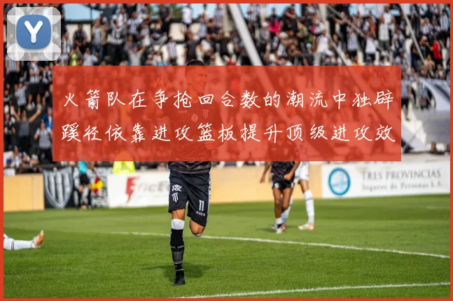 火箭队在争抢回合数的潮流中独辟蹊径依靠进攻篮板提升顶级进攻效率