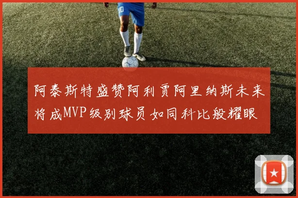 阿泰斯特盛赞阿利贾阿里纳斯未来将成MVP级别球员如同科比般耀眼