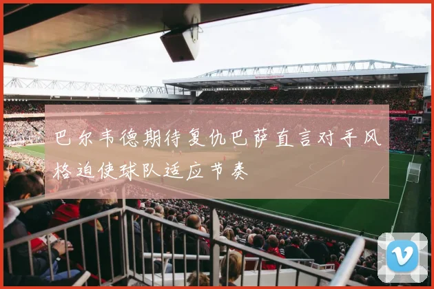 巴尔韦德期待复仇巴萨直言对手风格迫使球队适应节奏