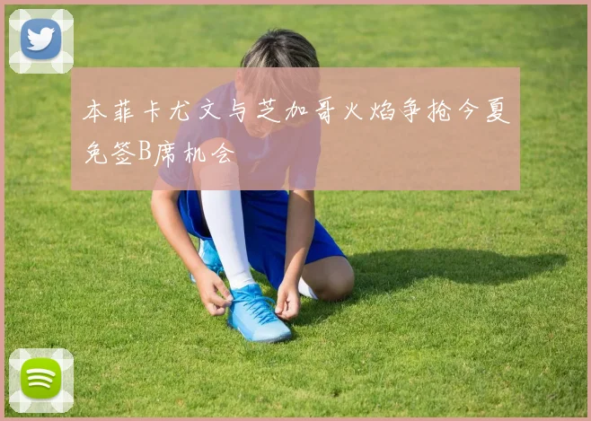 本菲卡尤文与芝加哥火焰争抢今夏免签B席机会