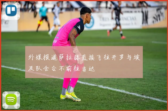 外媒报道萨拉赫直接飞往开罗与埃及队会合不前往吉达