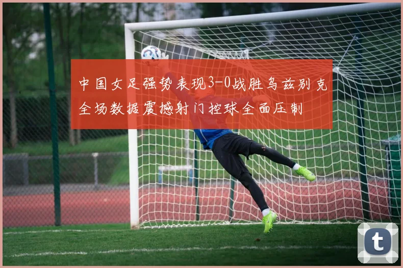 中国女足强势表现3-0战胜乌兹别克全场数据震撼射门控球全面压制