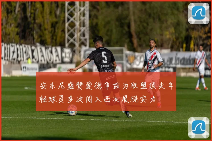 安东尼盛赞爱德华兹为联盟顶尖年轻球员多次闯入西决展现实力