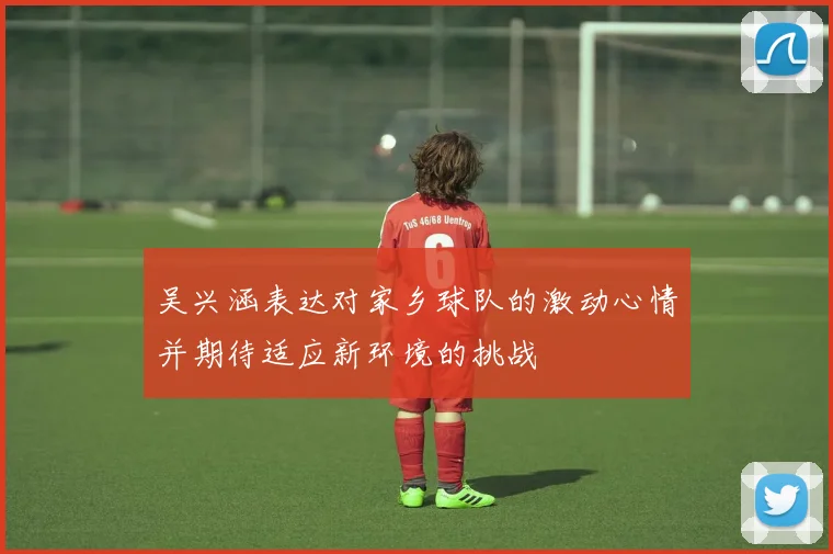 吴兴涵表达对家乡球队的激动心情并期待适应新环境的挑战