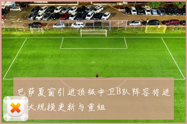 巴萨夏窗引进顶级中卫B队阵容将进行大规模更新与重组