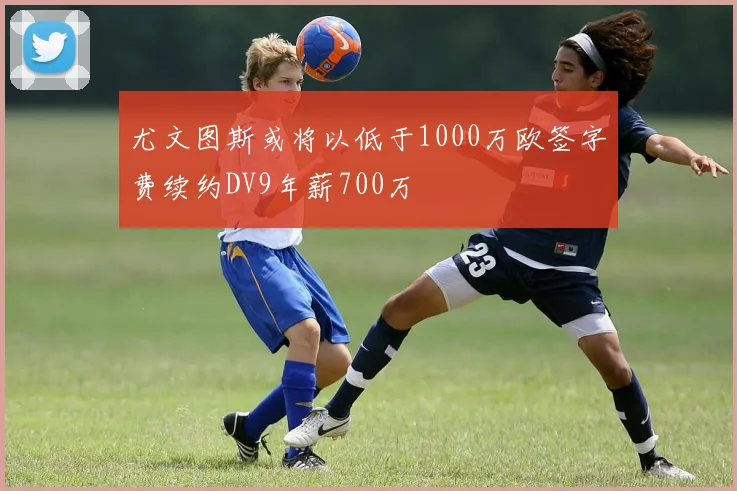 尤文图斯或将以低于1000万欧签字费续约DV9年薪700万