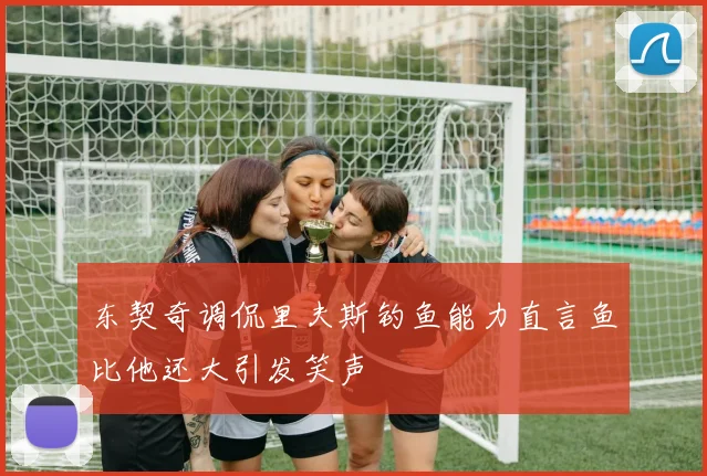 东契奇调侃里夫斯钓鱼能力直言鱼比他还大引发笑声