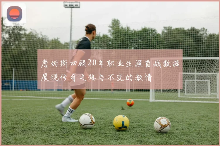 詹姆斯回顾20年职业生涯首战数据展现传奇之路与不变的激情