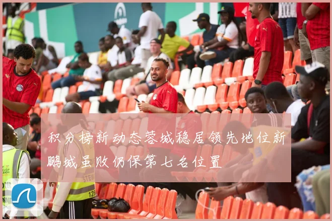 积分榜新动态蓉城稳居领先地位新鹏城虽败仍保第七名位置