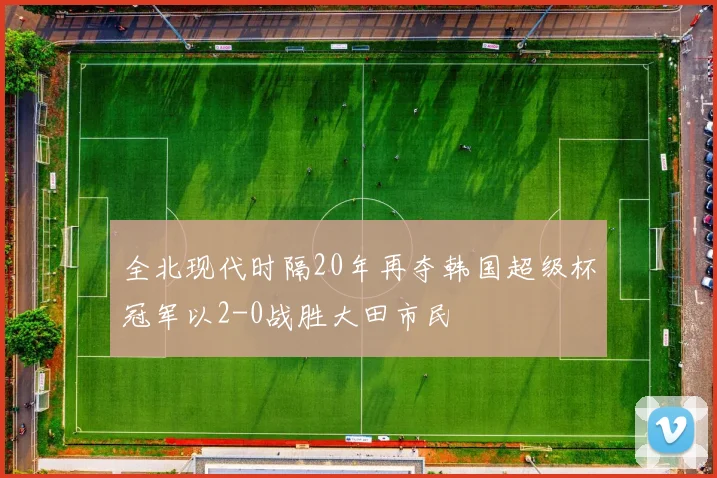 全北现代时隔20年再夺韩国超级杯冠军以2-0战胜大田市民