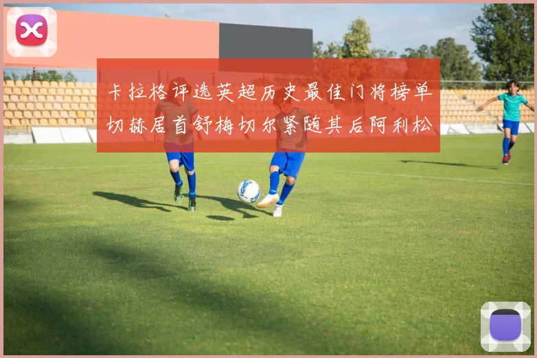 卡拉格评选英超历史最佳门将榜单切赫居首舒梅切尔紧随其后阿利松位列第三