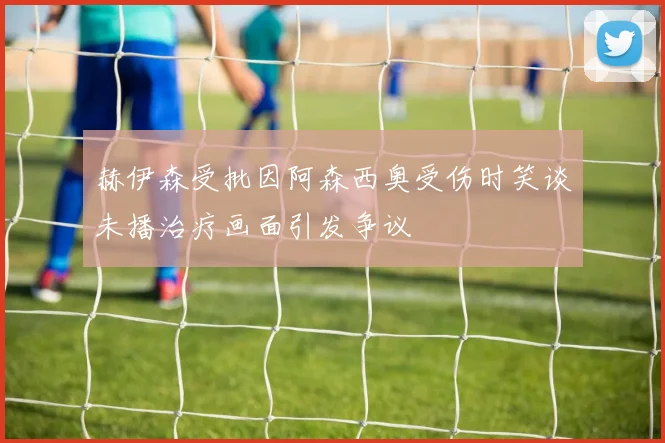 赫伊森受批因阿森西奥受伤时笑谈未播治疗画面引发争议