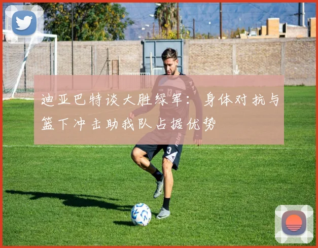 迪亚巴特谈大胜绿军：身体对抗与篮下冲击助我队占据优势