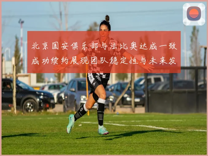 北京国安俱乐部与法比奥达成一致成功续约展现团队稳定性与未来发展潜力