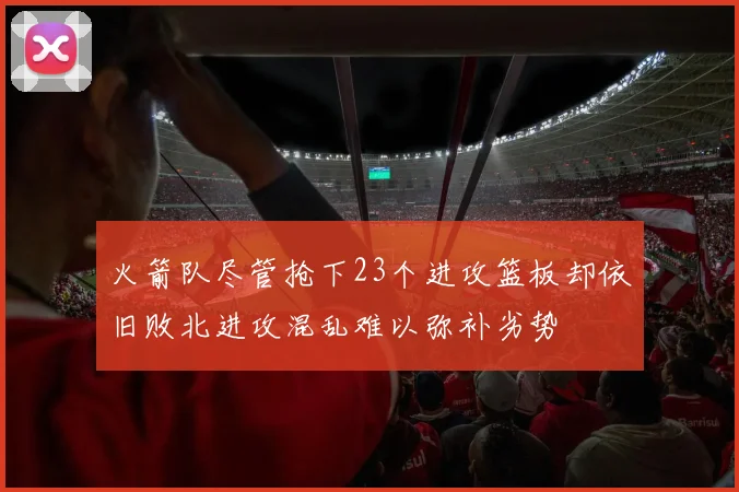 火箭队尽管抢下23个进攻篮板却依旧败北进攻混乱难以弥补劣势