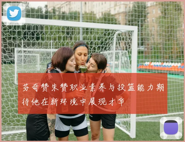 芬奇赞朱赞职业素养与投篮能力期待他在新环境中展现才华