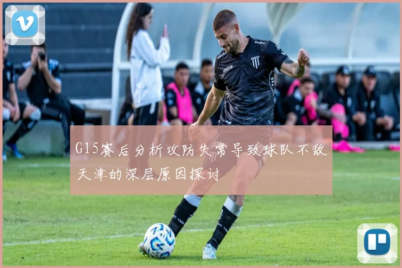 G15赛后分析攻防失常导致球队不敌天津的深层原因探讨
