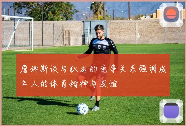 詹姆斯谈与狄龙的竞争关系强调成年人的体育精神与友谊