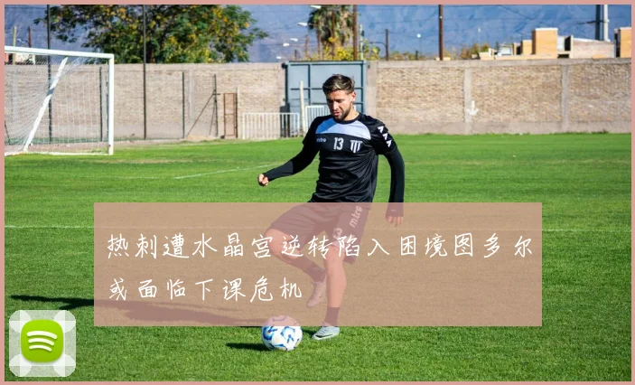 热刺遭水晶宫逆转陷入困境图多尔或面临下课危机