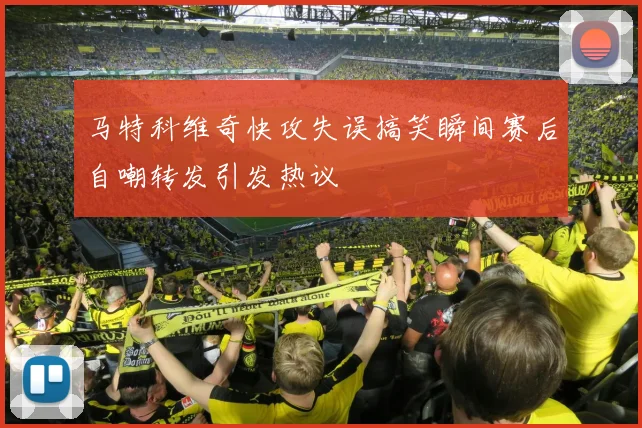 马特科维奇快攻失误搞笑瞬间赛后自嘲转发引发热议