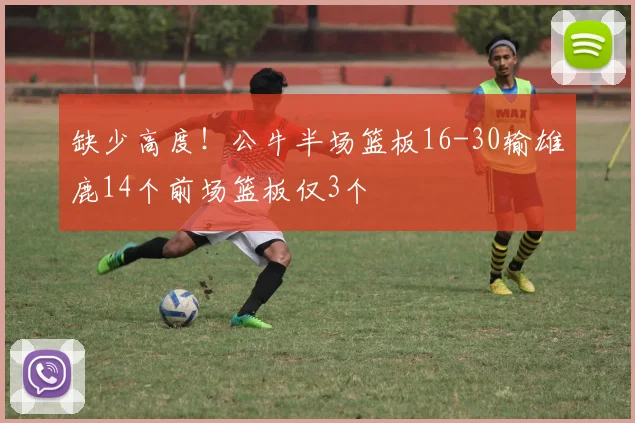 缺少高度！公牛半场篮板16-30输雄鹿14个前场篮板仅3个